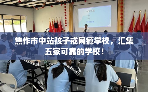 焦作市中站孩子戒网瘾学校，汇集五家可靠的学校！