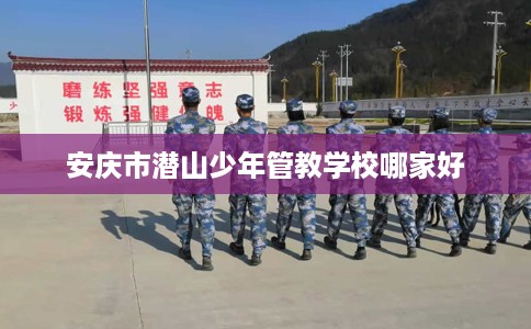 安庆市潜山少年管教学校哪家好 安庆市潜山少年管教学校哪家好