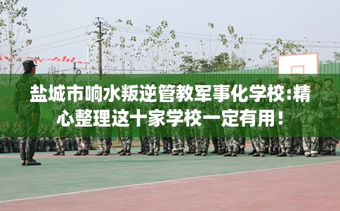 盐城市响水叛逆管教军事化学校:精心整理这十家学校一定有用！