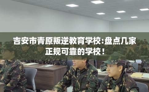 吉安市青原叛逆教育学校:盘点几家正规可靠的学校！