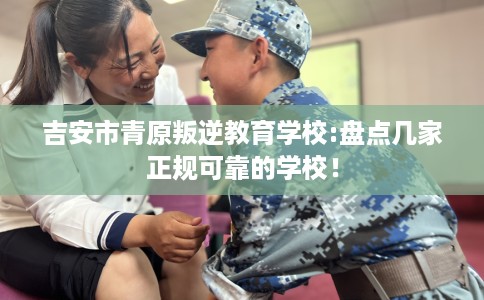 吉安市青原叛逆教育学校:盘点几家正规可靠的学校！