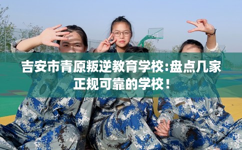 吉安市青原叛逆教育学校:盘点几家正规可靠的学校！
