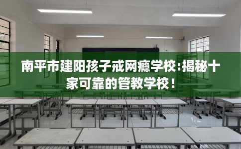 南平市建阳孩子戒网瘾学校:揭秘十家可靠的管教学校！