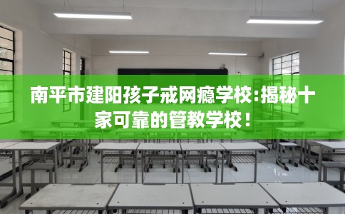南平市建阳孩子戒网瘾学校:揭秘十家可靠的管教学校！