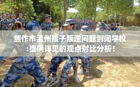 焦作市孟州孩子叛逆问题封闭学校:提供详见的观点对比分析！
