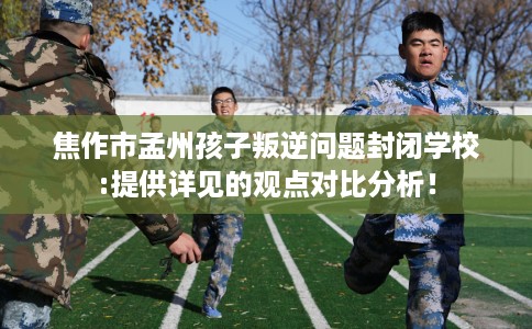 焦作市孟州孩子叛逆问题封闭学校:提供详见的观点对比分析！