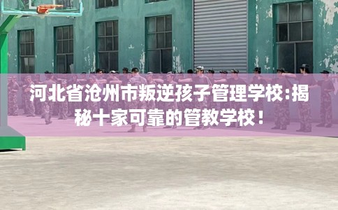 河北省沧州市叛逆孩子管理学校:揭秘十家可靠的管教学校！