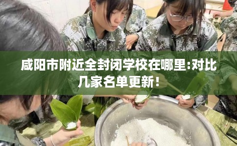 咸阳市附近全封闭学校在哪里:对比几家名单更新! 咸阳市附近全封闭学校在哪里:对比几家名单更新!