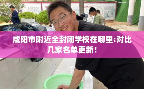 咸阳市附近全封闭学校在哪里:对比几家名单更新! 咸阳市附近全封闭学校在哪里:对比几家名单更新!