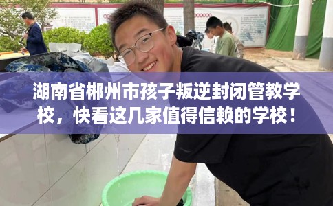 湖南省郴州市孩子叛逆封闭管教学校,快看这几家值得信赖的学校! 湖南省郴州市孩子叛逆封闭管教学校,快看这几家值得信赖的学校!