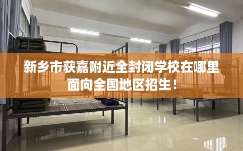 新乡市获嘉附近全封闭学校在哪里面向全国地区招生！