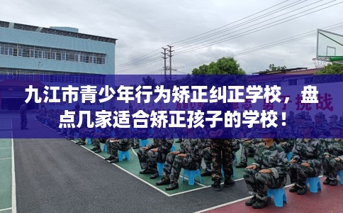 九江市青少年行为矫正纠正学校，盘点几家适合矫正孩子的学校！