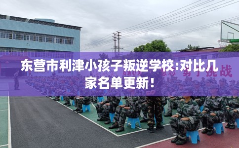 东营市利津小孩子叛逆学校:对比几家名单更新！