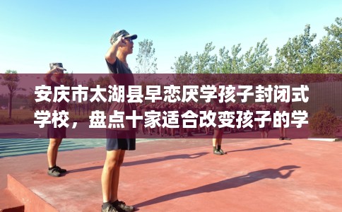 安庆市太湖县早恋厌学孩子封闭式学校,盘点十家适合改变孩子的学校! 安庆市太湖县早恋厌学孩子封闭式学校,盘点十家适合改变孩子的学校!