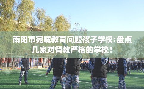 南阳市宛城教育问题孩子学校:盘点几家对管教严格的学校！