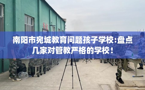 南阳市宛城教育问题孩子学校:盘点几家对管教严格的学校！