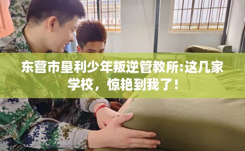 东营市垦利少年叛逆管教所:这几家学校，惊艳到我了！