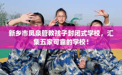 新乡市凤泉管教孩子封闭式学校,汇集五家可靠的学校! 新乡市凤泉管教孩子封闭式学校,汇集五家可靠的学校!