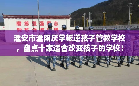 淮安市淮阴厌学叛逆孩子管教学校,盘点十家适合改变孩子的学校! 淮安市淮阴厌学叛逆孩子管教学校,盘点十家适合改变孩子的学校!