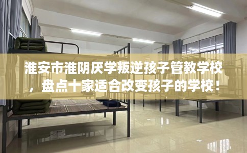 淮安市淮阴厌学叛逆孩子管教学校,盘点十家适合改变孩子的学校! 淮安市淮阴厌学叛逆孩子管教学校,盘点十家适合改变孩子的学校!