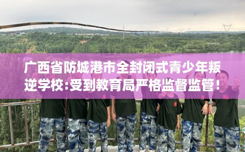 广西省防城港市全封闭式青少年叛逆学校:受到教育局严格监督监管！