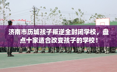 济南市历城孩子叛逆全封闭学校,盘点十家适合改变孩子的学校! 济南市历城孩子叛逆全封闭学校,盘点十家适合改变孩子的学校!