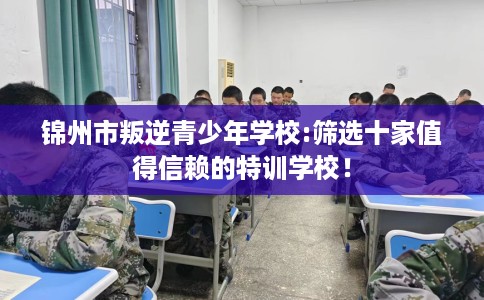锦州市叛逆青少年学校:筛选十家值得信赖的特训学校! 锦州市叛逆青少年学校:筛选十家值得信赖的特训学校!
