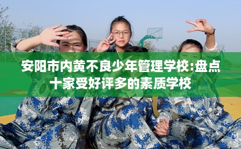 安阳市内黄不良少年管理学校:盘点十家受好评多的素质学校 安阳市内黄不良少年管理学校:盘点十家受好评多的素质学校