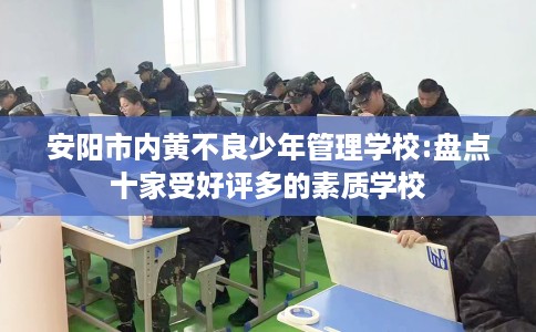 安阳市内黄不良少年管理学校:盘点十家受好评多的素质学校