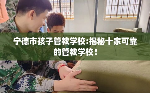 宁德市孩子管教学校:揭秘十家可靠的管教学校! 宁德市孩子管教学校:揭秘十家可靠的管教学校!