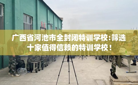 广西省河池市全封闭特训学校:筛选十家值得信赖的特训学校! 广西省河池市全封闭特训学校:筛选十家值得信赖的特训学校!