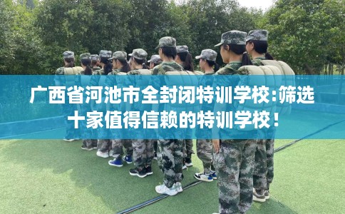 广西省河池市全封闭特训学校:筛选十家值得信赖的特训学校! 广西省河池市全封闭特训学校:筛选十家值得信赖的特训学校!