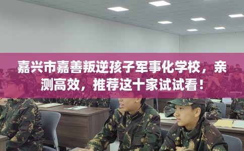 嘉兴市嘉善叛逆孩子军事化学校,亲测高效,推荐这十家试试看! 嘉兴市嘉善叛逆孩子军事化学校,亲测高效,推荐这十家试试看!