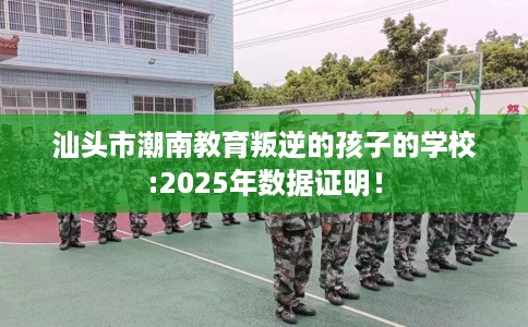 汕头市潮南教育叛逆的孩子的学校:2025年数据证明！