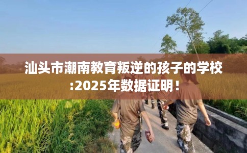 汕头市潮南教育叛逆的孩子的学校:2025年数据证明！