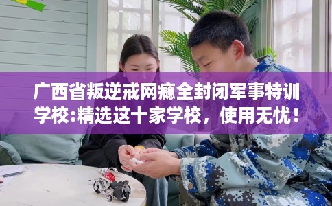 广西省叛逆戒网瘾全封闭军事特训学校:精选这十家学校,使用无忧! 广西省叛逆戒网瘾全封闭军事特训学校:精选这十家学校,使用无忧!