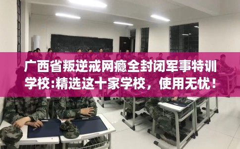 广西省叛逆戒网瘾全封闭军事特训学校:精选这十家学校,使用无忧! 广西省叛逆戒网瘾全封闭军事特训学校:精选这十家学校,使用无忧!