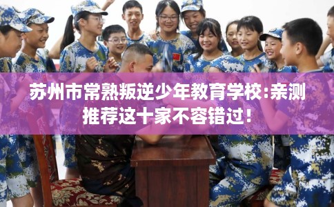 苏州市常熟叛逆少年教育学校:亲测推荐这十家不容错过! 苏州市常熟叛逆少年教育学校:亲测推荐这十家不容错过!