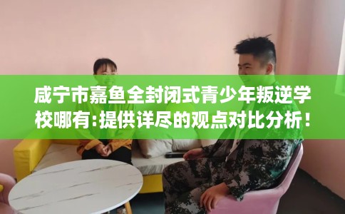 咸宁市嘉鱼全封闭式青少年叛逆学校哪有:提供详尽的观点对比分析！