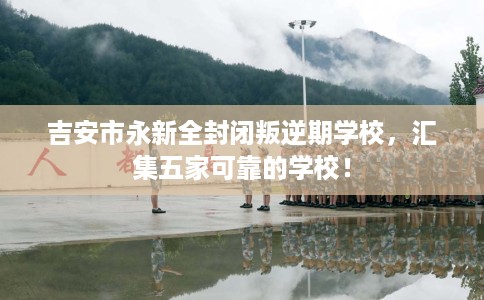 吉安市永新全封闭叛逆期学校，汇集五家可靠的学校！