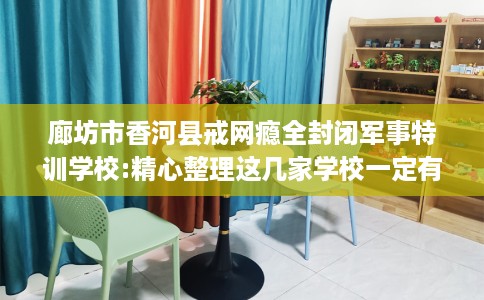 廊坊市香河县戒网瘾全封闭军事特训学校:精心整理这几家学校一定有用！