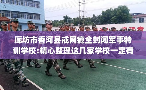 廊坊市香河县戒网瘾全封闭军事特训学校:精心整理这几家学校一定有用！