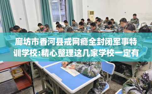 廊坊市香河县戒网瘾全封闭军事特训学校:精心整理这几家学校一定有用！