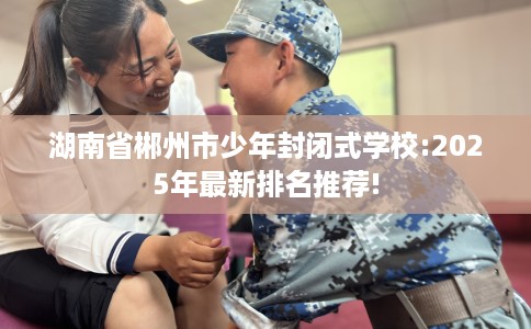 湖南省郴州市少年封闭式学校:2025年最新排名推荐!