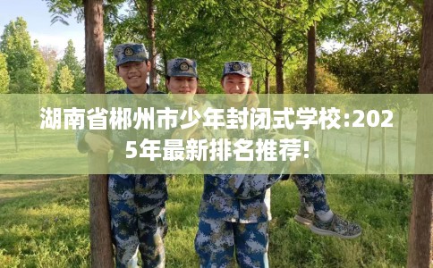 湖南省郴州市少年封闭式学校:2025年最新排名推荐!