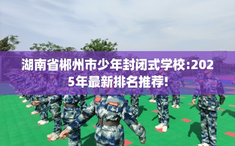 湖南省郴州市少年封闭式学校:2025年最新排名推荐!