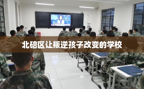 北碚区让叛逆孩子改变的学校 北碚区让叛逆孩子改变的学校