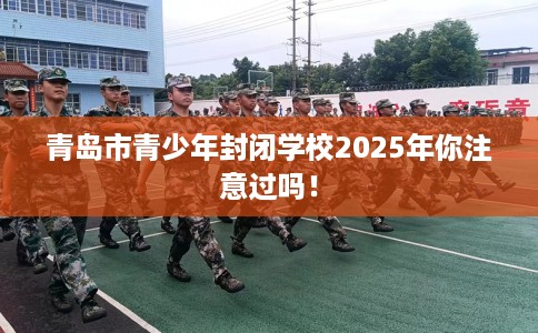 青岛市青少年封闭学校2025年你注意过吗！
