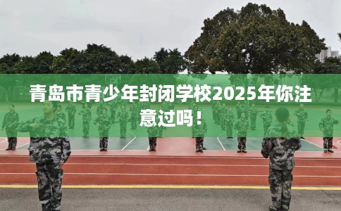 青岛市青少年封闭学校2025年你注意过吗！