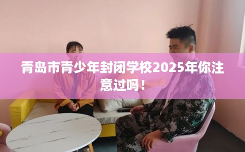 青岛市青少年封闭学校2025年你注意过吗！